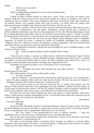sábado.
— Vamos estar a sós então?
— Com certeza.
Alívio e cumplicidade estamparam-se no rosto de Paul quando disse:
— Até sábado, então.
Cassidy se pegou sorrindo sozinha ao voltar para o ateliê. Fosse o que fosse, era mútuo o que
sentiam. Então lhe ocorreu que deveria ter algo pronto quando ele voltasse, no sábado, e nem tinha se
lembrado de tirar as medidas. Talvez não conseguisse fazer tudo em tão pouco tempo. Mas confiava em
seu instinto. Mesmo com a agenda lotada, daria cabo da tarefa, e no fundo sabia que, quanto mais
depressa terminasse o trabalho, mais depressa teria Paul Spencer fora de sua vida.
O tempo frio, cinzento e chuvoso seria motivo mais que suficiente para fazer Paul ficar em casa e
cancelar todos os compromissos, mas não aquele. Argumentou consigo mesmo que o encontro era
profissionalmente importante, e que não iria à loja apenas para ver Cas-sidy. Mas não podia negar o desejo
de ver aquela figurinista interessante, dona de um excelente senso de humor, gentil e... tímida. Era bonita
de forma natural, sem artifícios, o que não deixava de ser engraçado para alguém com aquela profissão.
Só mesmo isso para tirá-lo de casa num dia como aquele, pensou enquanto tocava a campainha.
Flagrou-se, no reflexo da vitrine, a arrumar os cabelos em desalinho, preocupado com a aparência.
"Negócios", pois sim... Rindo de si mesmo, ele balançou a cabeça, imaginando o que teria Cassidy Penno
para fazer com que se comportasse como um adolescente apaixonado.
Tocou a campainha novamente, e pareceu-lhe uma eternidade até ouvir a fechadura ranger e estar
frente ao sorriso de Cassy.
— Olá — disse ela enquanto fechava a porta e apanhava-lhe o casaco.
— Oi.
A loja estava às escuras, e somente os reflexos da luz vinda de fora iluminavam o lugar. O suéter
amarelo de Cass tinha os punhos e o decote debruados em preto, realçando a pele clara do colo e o dourado
dos cabelos. O jeans justo modelava-lhe as pernas. Os lábios realçados pelo batom de cor suave e o
perfume, mistura de banho recém-tomado e um antigo Dior, magnetizaram Paul.
Perturbado, ele acordou do transe ao ouvi-la perguntar com voz preocupada:
— Algo errado?
— Não. — Forçando um sorriso, Paul percebeu que suas mãos tremiam. — Acho que uma
bebida quente me faria bem.
Num volteio galante, Cassy sorriu e ofereceu-lhe o braço.
— Por aqui, cavalheiro...
Paul riu e obedeceu. A seu lado percorreu a loja deserta, rindo das peças que via no caminho até o
ateliê. Um pouco daquela mulher estava em cada um dos ob-jetos. Ela dava um pouco de fantasia à
realidade coti-diana, e Paul se deu conta de que a invejava por isso.
Cassy havia posto a mesa do chá num dos cantos da sala. A toalha, linda, parecia um xale
antigo de seda colorida. Além disso, havia guardanapos de linho rendados e colheres de prata antigas. As
xícaras eram de fina porcelana chinesa. Um bule de cerâmica fumegava sobre um pequeno fogareiro de
bronze. Para completar, leite, creme, açúcar e um lindo prato de cristal cheio de guloseimas.
Era óbvio que ela tivera muito trabalho para fazer tudo aquilo, e só para agradá-lo. Muito mais
bonito e valioso do que o almoço encomendado por ele. E sem dúvida, muito, muito mais comovente, por ter
o carinho das mãos e do coração em cada detalhe.
— Está maravilhoso.
Cass ficou ruborizada.
— Obrigada.
Sorveram o café, saboreando os bolos e as tortinhas diminutas, cheias de cremes e frutas. Tão cheias
que Paul lambuzou-se ao provar uma delas. E, quanto mais ria, mais o creme escorria. Cassy tentou socorrê-
lo com um guardanapo, mas as gargalhadas impediram-na de ser eficiente.
— Isso, srta. Penno, é uma demonstração de como os meninos brincam... — disse ele,
espalhando creme no nariz de Cassy e colocando-lhe na boca um pedacinho de doce.
Ela ria tanto que nem percebeu quando Paul enlaçou-lhe a cintura. Só foi perceber o que estava
acontecendo quando se viu abraçada por ele.
Foi como se uma descarga elétrica os atingisse. Nesse instante, ao admirar os sensuais lábios
femininos, Paul soube quanto a desejava. A boca entreaberta e o hálito doce eram convites a um beijo.
O beijo que ele ansiava desde que a vira pela primeira vez.
 