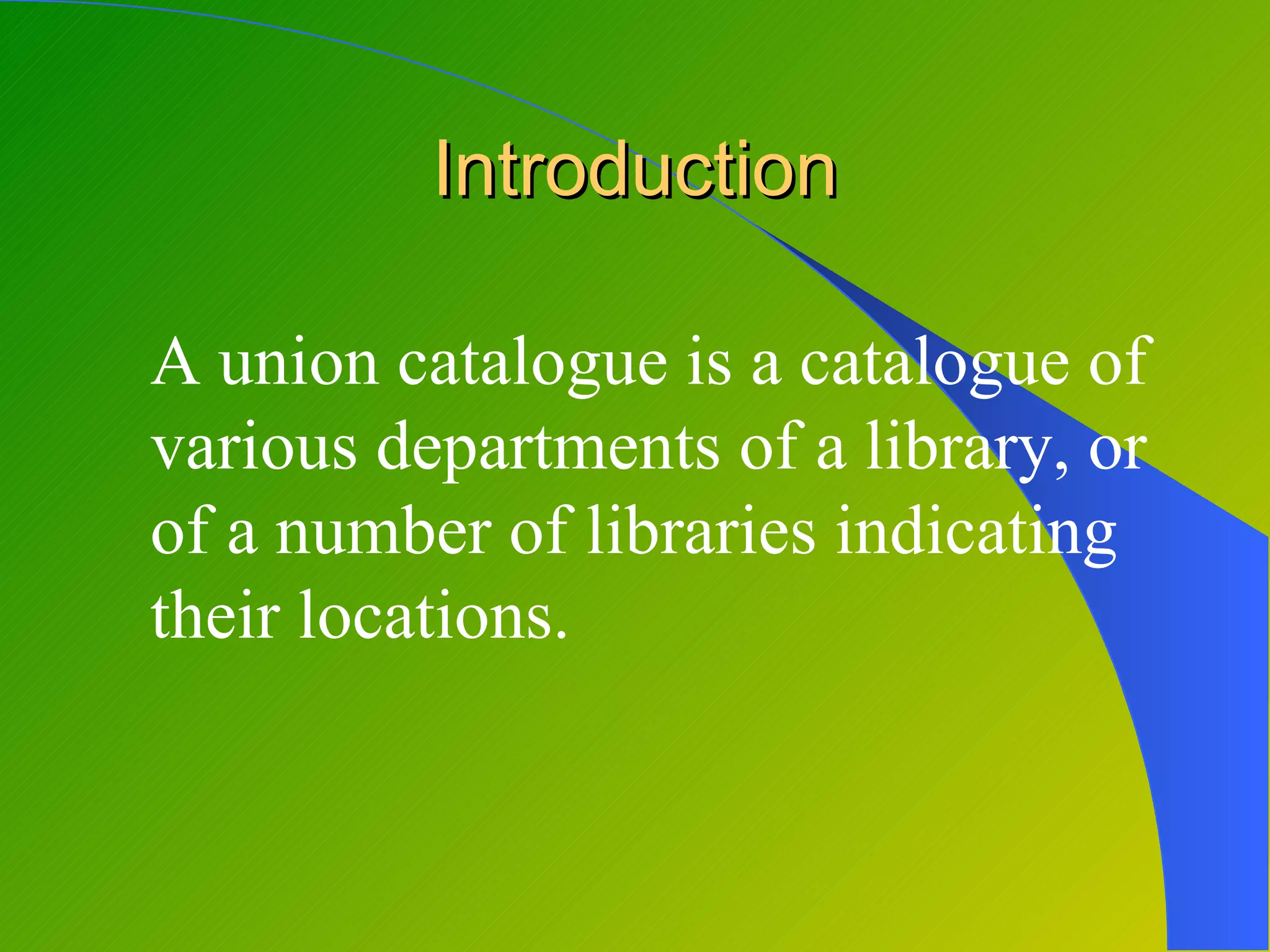 Introduction

A union catalogue is a catalogue of
various departments of a library, or
of a number of libraries indicating
their locations.
 