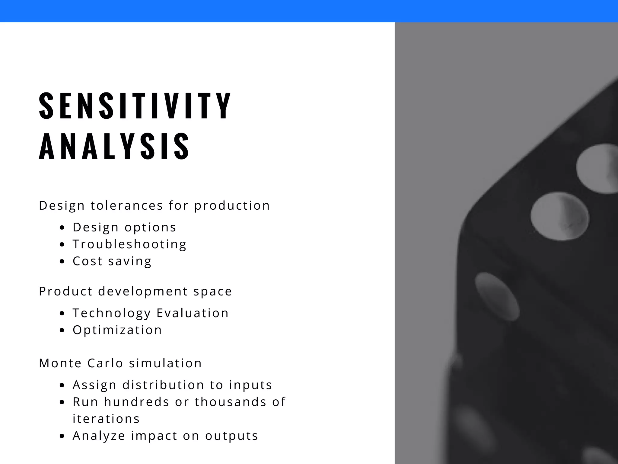 S E N S I T I V I T Y
A N A L Y S I S
Design tolerances for production
Design options
Troubleshooting
Cost saving
Product development space
Technology Evaluation
Optimization
Monte Carlo simulation
Assign distribution to inputs
Run hundreds or thousands of
iterations
Analyze impact on outputs
 