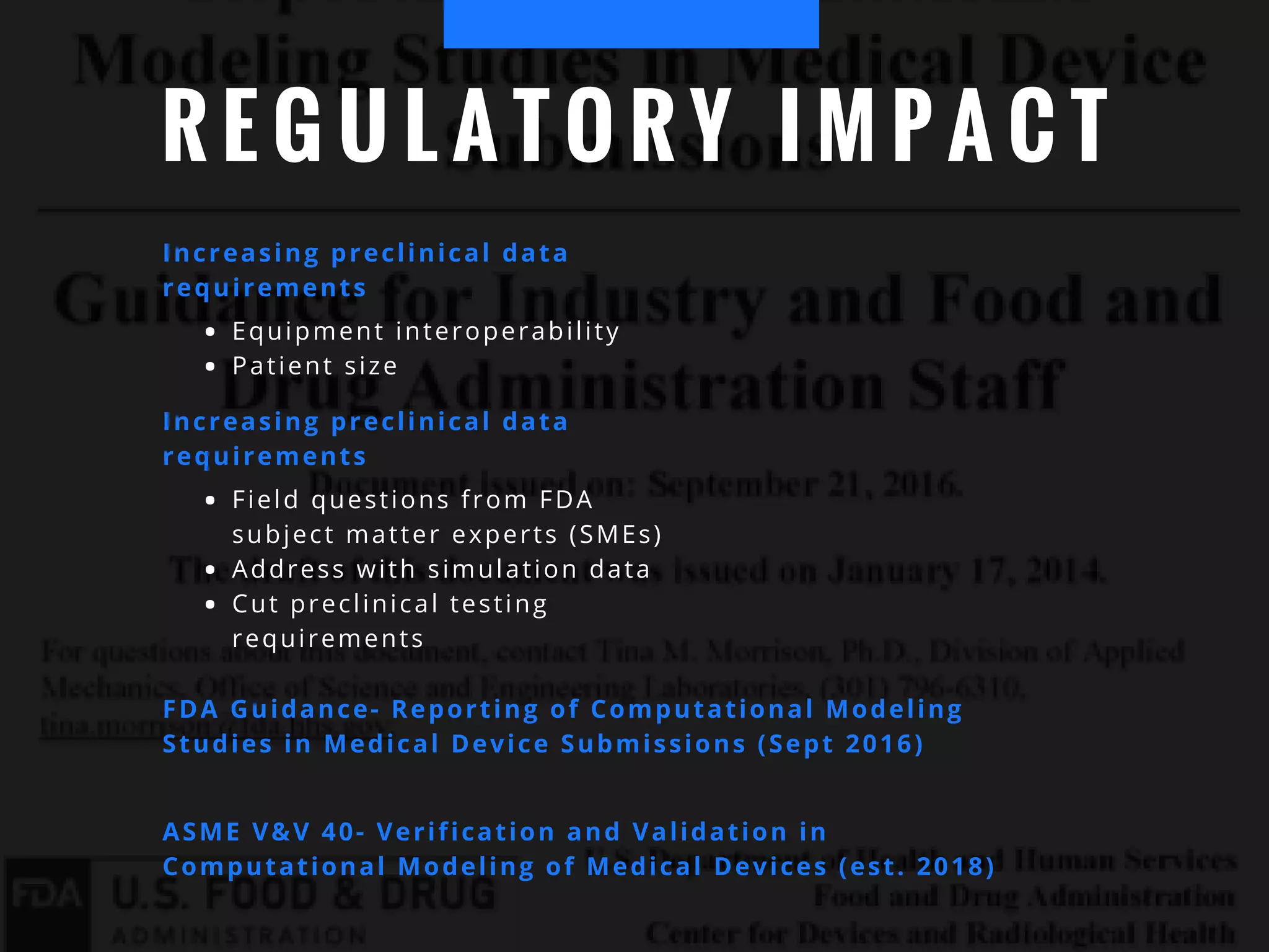 R E G U L A T O R Y I M P A C T
Increasing preclinical data
requirements
Equipment interoperability
Patient size
Increasing preclinical data
requirements
Field questions from FDA
subject matter experts (SMEs)
Address with simulation data
Cut preclinical testing
requirements
FDA Guidance- Reporting of Computational Modeling
Studies in Medical Device Submissions (Sept 2016)
ASME V&V 40- Verification and Validation in
Computational Modeling of Medical Devices (est. 2018)
 