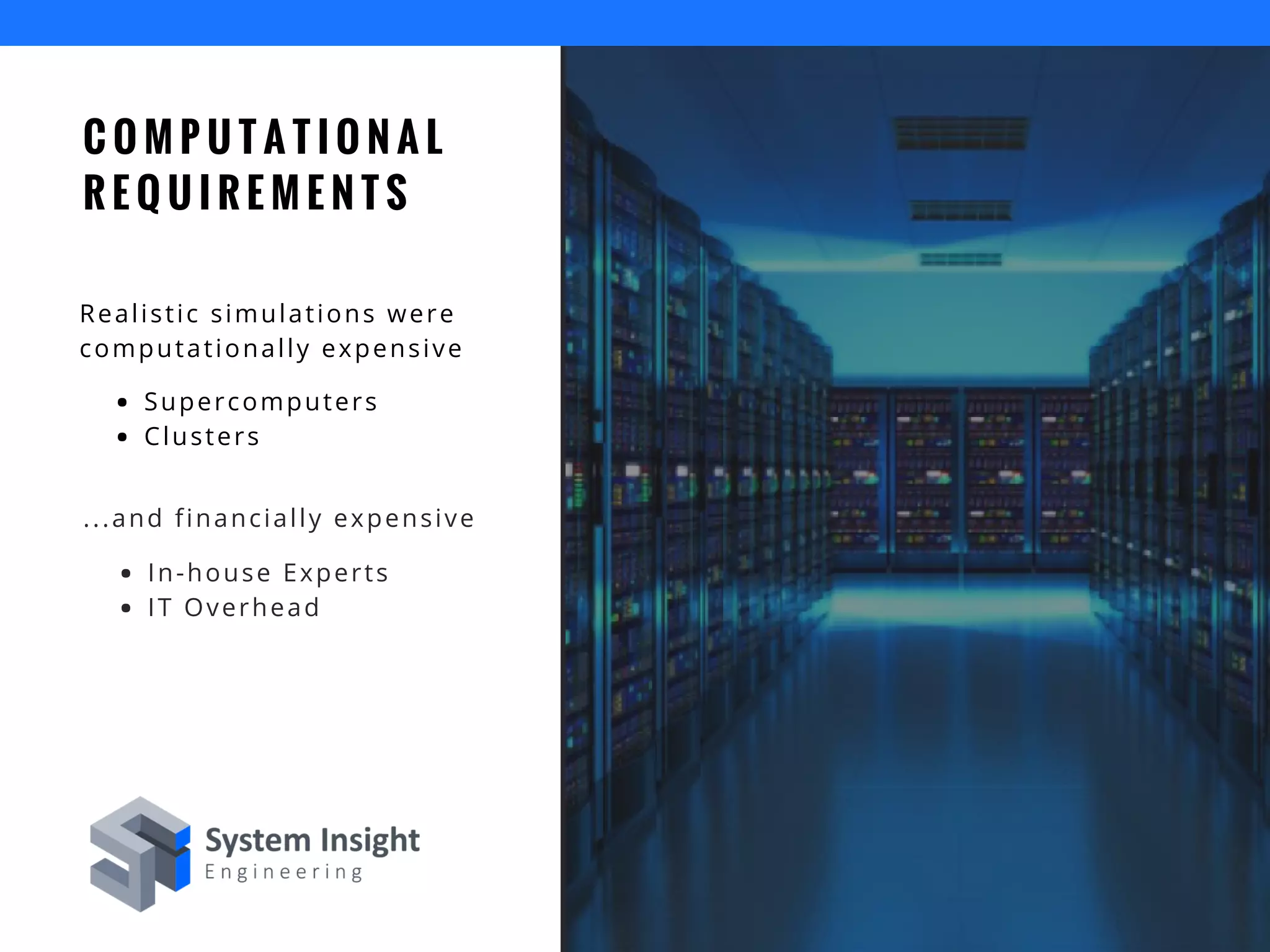 C O M P U T A T I O N A L
R E Q U I R E M E N T S
Realistic simulations were
computationally expensive
Supercomputers
Clusters
...and financially expensive
In-house Experts
IT Overhead
 