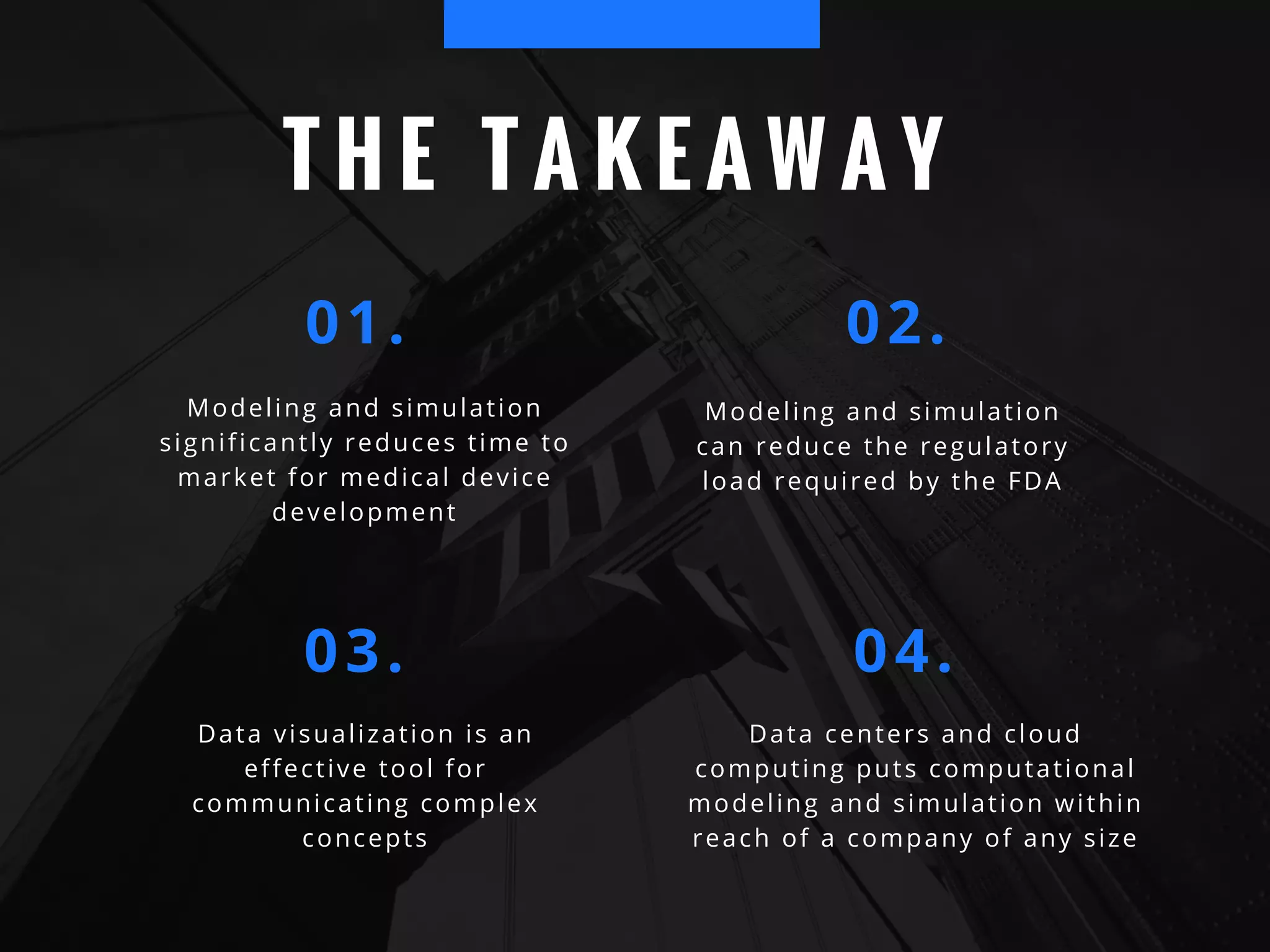T H E T A K E A W A Y
Modeling and simulation
significantly reduces time to
market for medical device
development
01. 02.
Modeling and simulation
can reduce the regulatory
load required by the FDA
03. 04.
Data visualization is an
effective tool for
communicating complex
concepts
Data centers and cloud
computing puts computational
modeling and simulation within
reach of a company of any size
 