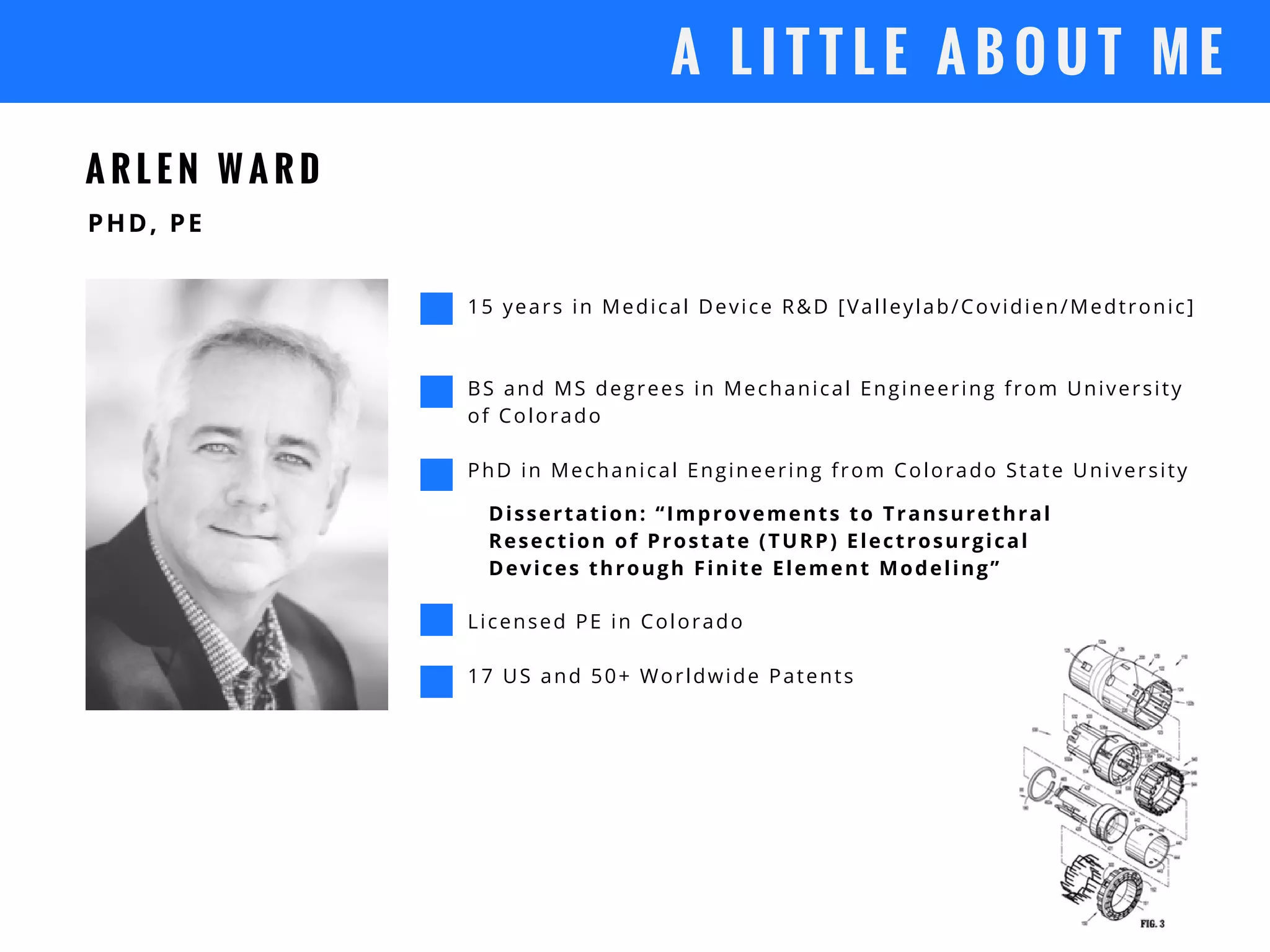 A L I T T L E A B O U T M E
A R L E N W A R D
15 years in Medical Device R&D [Valleylab/Covidien/Medtronic]
BS and MS degrees in Mechanical Engineering from University
of Colorado
PhD in Mechanical Engineering from Colorado State University
 PHD, PE
Dissertation: “Improvements to Transurethral
Resection of Prostate (TURP) Electrosurgical
Devices through Finite Element Modeling”
Licensed PE in Colorado
17 US and 50+ Worldwide Patents
 