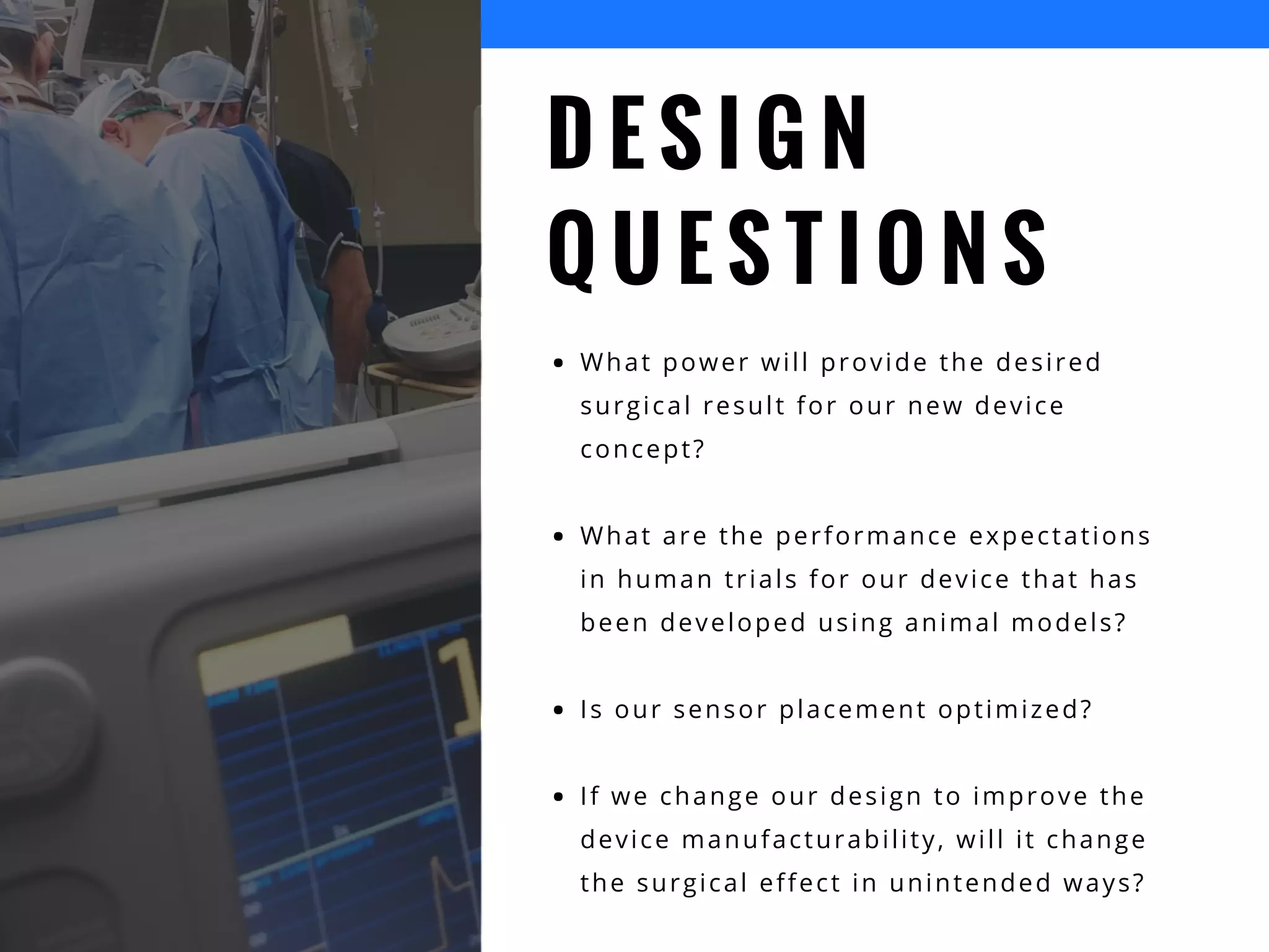 D E S I G N
Q U E S T I O N S
What power will provide the desired
surgical result for our new device
concept?
What are the performance expectations
in human trials for our device that has
been developed using animal models?
Is our sensor placement optimized?
If we change our design to improve the
device manufacturability, will it change
the surgical effect in unintended ways?
 