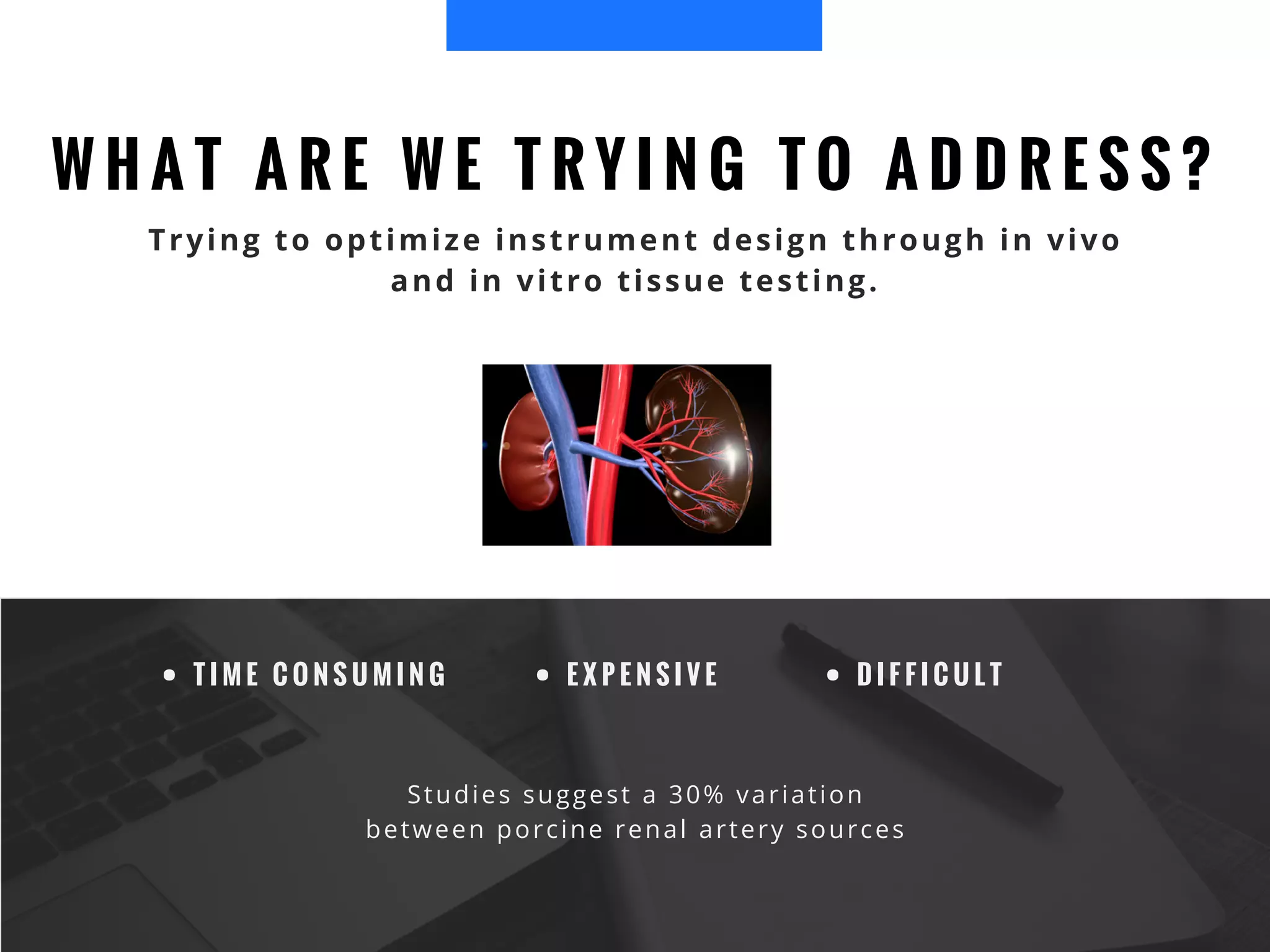 W H A T A R E W E T R Y I N G T O A D D R E S S ?
Trying to optimize instrument design through in vivo
and in vitro tissue testing.
T I M E C O N S U M I N G E X P E N S I V E D I F F I C U L T
Studies suggest a 30% variation
between porcine renal artery sources
 