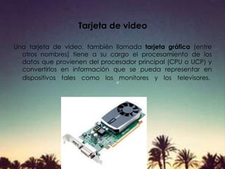 Tarjeta de video
Una tarjeta de vídeo, también llamada tarjeta gráfica (entre
otros nombres) tiene a su cargo el procesamiento de los
datos que provienen del procesador principal (CPU o UCP) y
convertirlos en información que se pueda representar en
dispositivos tales como los monitores y los televisores.
 