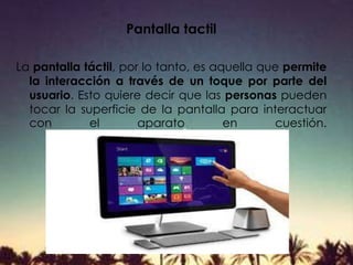 Pantalla tactil
La pantalla táctil, por lo tanto, es aquella que permite
la interacción a través de un toque por parte del
usuario. Esto quiere decir que las personas pueden
tocar la superficie de la pantalla para interactuar
con el aparato en cuestión.
 