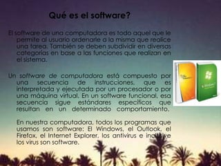 Qué es el software?
El software de una computadora es todo aquel que le
permite al usuario ordenarle a la misma que realice
una tarea. También se deben subdividir en diversas
categorías en base a las funciones que realizan en
el sistema.
Un software de computadora está compuesto por
una secuencia de instrucciones, que es
interpretada y ejecutada por un procesador o por
una máquina virtual. En un software funcional, esa
secuencia sigue estándares específicos que
resultan en un determinado comportamiento.
En nuestra computadora, todos los programas que
usamos son software: El Windows, el Outlook, el
Firefox, el Internet Explorer, los antivirus e inclusive
los virus son software.
 