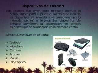Dispositivos de Entrada
Son aquellos que sirven para introducir datos a la
computadora para su proceso. Los datos se leen de
los dispositivos de entrada y se almacenan en la
memoria central o interna. Los dispositivos de
entrada convierten la información en señales
eléctricas que se almacenan en la memoria central.
Algunos Dispositivos de entrada:
 Teclado
 Microfono
 Camara
 Scanner
 Mouse
 Lapiz optico
 