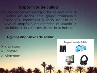 Dispositivos de Salida
Son los dispositivos encargados de mostrarle al
usuario resultados. Este grupo comprende
monitores, impresoras y todo aquello que
sirva al propósito de ofrecerle al usuario la
posibilidad de ver el resultado de su trabajo.
Algunos dispositivos de salida:
 Impresora
 Pantalla
 Altavoces
 