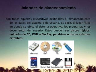 Unidades de almacenamiento
Son todos aquellos dispositivos destinados al almacenamiento
de los datos del sistema o de usuario, es decir, el lugar físico
en donde se ubica el sistema operativo, los programas y los
documentos del usuario. Estos pueden ser discos rígidos,
unidades de CD, DVD o Blu Ray, pendrives o discos externos
extraíbles.
 