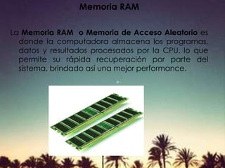 Memoria RAM
La Memoria RAM o Memoria de Acceso Aleatorio es
donde la computadora almacena los programas,
datos y resultados procesados por la CPU, lo que
permite su rápida recuperación por parte del
sistema, brindado así una mejor performance.
 