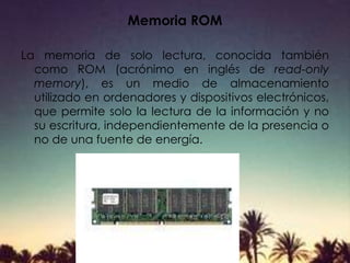 Memoria ROM
La memoria de solo lectura, conocida también
como ROM (acrónimo en inglés de read-only
memory), es un medio de almacenamiento
utilizado en ordenadores y dispositivos electrónicos,
que permite solo la lectura de la información y no
su escritura, independientemente de la presencia o
no de una fuente de energía.
 
