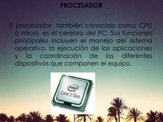 PROCESADOR
El procesador, también conocido como CPU
o micro, es el cerebro del PC. Sus funciones
principales incluyen el manejo del sistema
operativo, la ejecución de las aplicaciones
y la coordinación de los diferentes
dispositivos que componen el equipo.
 