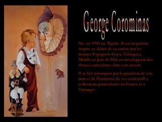 George Corominas Ne  en 1945 en Algerie .Il est un paintre  inspire au debut de sa cariere par les maitres Espagnols Goya, Velasquez, Murillo et puis de Dali en developpant des themes surrealistes dans son oeuvre Il se fait remarquer par la precision de son trait et de l’harmonie de ses couleursIl a collections particulieres en France et a l’etranger 