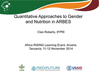 Quantitative Approaches to Gender 
and Nutrition in ARBES 
Cleo Roberts, IFPRI 
Africa RISING Learning Event, Arusha, 
Tanzania, 11-12 November 2014 
 