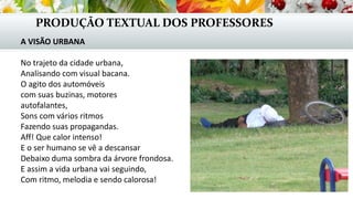 PRODUÇÃO TEXTUAL DOS PROFESSORES
A VISÃO URBANA
No trajeto da cidade urbana,
Analisando com visual bacana.
O agito dos automóveis
com suas buzinas, motores
autofalantes,
Sons com vários ritmos
Fazendo suas propagandas.
Aff! Que calor intenso!
E o ser humano se vê a descansar
Debaixo duma sombra da árvore frondosa.
E assim a vida urbana vai seguindo,
Com ritmo, melodia e sendo calorosa!
 
