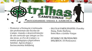  Promover a Formação Continuada
dos profissionais das Escolas do
Campo, visando o desenvolvimento
de um currículo que integre as Ocs
das áreas, as Ocs do Campo e a
matriz pedagógica (Agricultura
familiar, Agroecologia e
Socioeconomia Solidária).
 ESCOLAS PARTICIPANTES: Dorothy
Stang, Pedro Barbosa,
Entre Rios e Getúlio Vargas
NÚMERO DE PROFESSORES
INSCRITOS: 55 Professores
 
