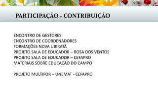 PARTICIPAÇÃO - CONTRIBUIÇÃO
ENCONTRO DE GESTORES
ENCONTRO DE COORDENADORES
FORMAÇÕES NOVA UBIRATÃ
PROJETO SALA DE EDUCADOR – ROSA DOS VENTOS
PROJETO SALA DE EDUCADOR – CEFAPRO
MATERIAIS SOBRE EDUCAÇÃO DO CAMPO
PROJETO MULTIFOR – UNEMAT - CEFAPRO
 