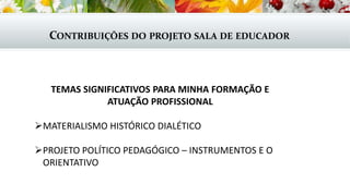 CONTRIBUIÇÕES DO PROJETO SALA DE EDUCADOR
TEMAS SIGNIFICATIVOS PARA MINHA FORMAÇÃO E
ATUAÇÃO PROFISSIONAL
MATERIALISMO HISTÓRICO DIALÉTICO
PROJETO POLÍTICO PEDAGÓGICO – INSTRUMENTOS E O
ORIENTATIVO
 