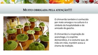 MUITO OBRIGADA PELA ATENÇÃO!!!!
O chimarrão também é conhecido
por mate amargo e na cultura é o
símbolo da hospitalidade e da
amizade do gaúcho.
O chimarrão é a inspiração do
aconchego, é o espírito
democrático, é o costume que, de
mão em mão, mantém acesa a
chama da tradição.
 