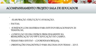 ACOMPANHAMENTO PROJETO SALA DE EDUCADOR

-ELABORAÇÃO, EXECUÇÃO E AVALIAÇÃO;
 PAUTAS;
 SUBSÍDIOS COM MATERIAS PARA ESTUDOS RELACIONADOS ÀS
TEMÁTICAS;
 CONDUÇÃO DE ENCONTROS PRINCIPALMENTE NA
RESSIGNIFICAÇÃO DO PPP E EDUCAÇÃO DO CAMPO;
 TEMAS PARA ESTUDO – COORDENADORES(AS);
 ORIENTAÇÕES DIAGNÓSTICO PARA ESCOLHA DOS TEMAS - 2015.
 