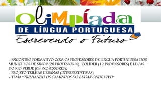 - ENCONTRO FORMATIVO COM OS PROFESSORES DE LÍNGUA PORTUGUESA DOS
MUNICÍPIOS DE SINOP (28 PROFESSORES), COLÍDER (12 PROFESSORES) E LUCAS
DO RIO VERDE (08 PROFESSORES);
- PROJETO TRILHAS URBANAS (INTERPRETATIVAS)
- TEMA “TRILHANDO OS CAMINHOS DO LUGAR ONDE VIVO”
 