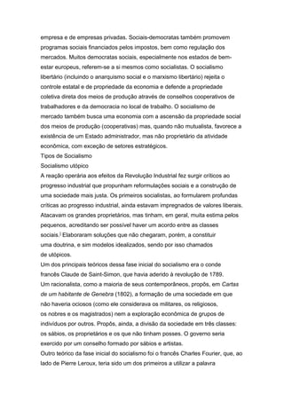 empresa e de empresas privadas. Sociais-democratas também promovem
programas sociais financiados pelos impostos, bem como regulação dos
mercados. Muitos democratas sociais, especialmente nos estados de bem-
estar europeus, referem-se a si mesmos como socialistas. O socialismo
libertário (incluindo o anarquismo social e o marxismo libertário) rejeita o
controle estatal e de propriedade da economia e defende a propriedade
coletiva direta dos meios de produção através de conselhos cooperativos de
trabalhadores e da democracia no local de trabalho. O socialismo de
mercado também busca uma economia com a ascensão da propriedade social
dos meios de produção (cooperativas) mas, quando não mutualista, favorece a
existência de um Estado administrador, mas não proprietário da atividade
econômica, com exceção de setores estratégicos.
Tipos de Socialismo
Socialismo utópico
A reação operária aos efeitos da Revolução Industrial fez surgir críticos ao
progresso industrial que propunham reformulações sociais e a construção de
uma sociedade mais justa. Os primeiros socialistas, ao formularem profundas
críticas ao progresso industrial, ainda estavam impregnados de valores liberais.
Atacavam os grandes proprietários, mas tinham, em geral, muita estima pelos
pequenos, acreditando ser possível haver um acordo entre as classes
sociais.] Elaboraram soluções que não chegaram, porém, a constituir
uma doutrina, e sim modelos idealizados, sendo por isso chamados
de utópicos.
Um dos principais teóricos dessa fase inicial do socialismo era o conde
francês Claude de Saint-Simon, que havia aderido à revolução de 1789.
Um racionalista, como a maioria de seus contemporâneos, propôs, em Cartas
de um habitante de Genebra (1802), a formação de uma sociedade em que
não haveria ociosos (como ele considerava os militares, os religiosos,
os nobres e os magistrados) nem a exploração econômica de grupos de
indivíduos por outros. Propôs, ainda, a divisão da sociedade em três classes:
os sábios, os proprietários e os que não tinham posses. O governo seria
exercido por um conselho formado por sábios e artistas.
Outro teórico da fase inicial do socialismo foi o francês Charles Fourier, que, ao
lado de Pierre Leroux, teria sido um dos primeiros a utilizar a palavra
 