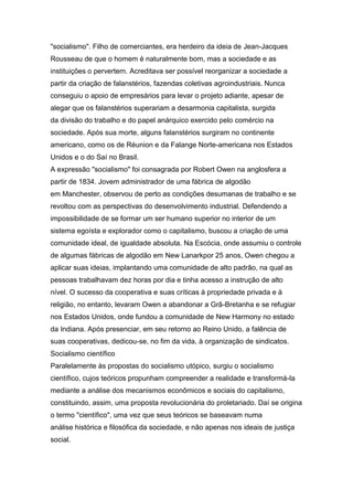 "socialismo". Filho de comerciantes, era herdeiro da ideia de Jean-Jacques
Rousseau de que o homem é naturalmente bom, mas a sociedade e as
instituições o pervertem. Acreditava ser possível reorganizar a sociedade a
partir da criação de falanstérios, fazendas coletivas agroindustriais. Nunca
conseguiu o apoio de empresários para levar o projeto adiante, apesar de
alegar que os falanstérios superariam a desarmonia capitalista, surgida
da divisão do trabalho e do papel anárquico exercido pelo comércio na
sociedade. Após sua morte, alguns falanstérios surgiram no continente
americano, como os de Réunion e da Falange Norte-americana nos Estados
Unidos e o do Saí no Brasil.
A expressão "socialismo" foi consagrada por Robert Owen na anglosfera a
partir de 1834. Jovem administrador de uma fábrica de algodão
em Manchester, observou de perto as condições desumanas de trabalho e se
revoltou com as perspectivas do desenvolvimento industrial. Defendendo a
impossibilidade de se formar um ser humano superior no interior de um
sistema egoísta e explorador como o capitalismo, buscou a criação de uma
comunidade ideal, de igualdade absoluta. Na Escócia, onde assumiu o controle
de algumas fábricas de algodão em New Lanarkpor 25 anos, Owen chegou a
aplicar suas ideias, implantando uma comunidade de alto padrão, na qual as
pessoas trabalhavam dez horas por dia e tinha acesso a instrução de alto
nível. O sucesso da cooperativa e suas críticas à propriedade privada e à
religião, no entanto, levaram Owen a abandonar a Grã-Bretanha e se refugiar
nos Estados Unidos, onde fundou a comunidade de New Harmony no estado
da Indiana. Após presenciar, em seu retorno ao Reino Unido, a falência de
suas cooperativas, dedicou-se, no fim da vida, à organização de sindicatos.
Socialismo científico
Paralelamente às propostas do socialismo utópico, surgiu o socialismo
científico, cujos teóricos propunham compreender a realidade e transformá-la
mediante a análise dos mecanismos econômicos e sociais do capitalismo,
constituindo, assim, uma proposta revolucionária do proletariado. Daí se origina
o termo "científico", uma vez que seus teóricos se baseavam numa
análise histórica e filosófica da sociedade, e não apenas nos ideais de justiça
social.
 