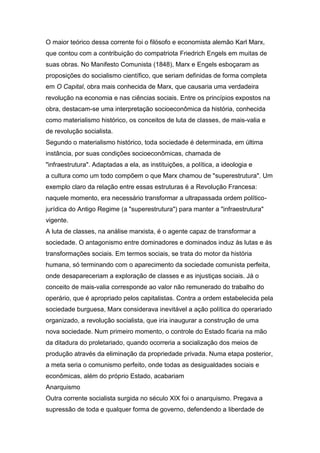 O maior teórico dessa corrente foi o filósofo e economista alemão Karl Marx,
que contou com a contribuição do compatriota Friedrich Engels em muitas de
suas obras. No Manifesto Comunista (1848), Marx e Engels esboçaram as
proposições do socialismo científico, que seriam definidas de forma completa
em O Capital, obra mais conhecida de Marx, que causaria uma verdadeira
revolução na economia e nas ciências sociais. Entre os princípios expostos na
obra, destacam-se uma interpretação socioeconômica da história, conhecida
como materialismo histórico, os conceitos de luta de classes, de mais-valia e
de revolução socialista.
Segundo o materialismo histórico, toda sociedade é determinada, em última
instância, por suas condições socioeconômicas, chamada de
"infraestrutura". Adaptadas a ela, as instituições, a política, a ideologia e
a cultura como um todo compõem o que Marx chamou de "superestrutura". Um
exemplo claro da relação entre essas estruturas é a Revolução Francesa:
naquele momento, era necessário transformar a ultrapassada ordem político-
jurídica do Antigo Regime (a "superestrutura") para manter a "infraestrutura"
vigente.
A luta de classes, na análise marxista, é o agente capaz de transformar a
sociedade. O antagonismo entre dominadores e dominados induz às lutas e às
transformações sociais. Em termos sociais, se trata do motor da história
humana, só terminando com o aparecimento da sociedade comunista perfeita,
onde desapareceriam a exploração de classes e as injustiças sociais. Já o
conceito de mais-valia corresponde ao valor não remunerado do trabalho do
operário, que é apropriado pelos capitalistas. Contra a ordem estabelecida pela
sociedade burguesa, Marx considerava inevitável a ação política do operariado
organizado, a revolução socialista, que iria inaugurar a construção de uma
nova sociedade. Num primeiro momento, o controle do Estado ficaria na mão
da ditadura do proletariado, quando ocorreria a socialização dos meios de
produção através da eliminação da propriedade privada. Numa etapa posterior,
a meta seria o comunismo perfeito, onde todas as desigualdades sociais e
econômicas, além do próprio Estado, acabariam
Anarquismo
Outra corrente socialista surgida no século XIX foi o anarquismo. Pregava a
supressão de toda e qualquer forma de governo, defendendo a liberdade de
 