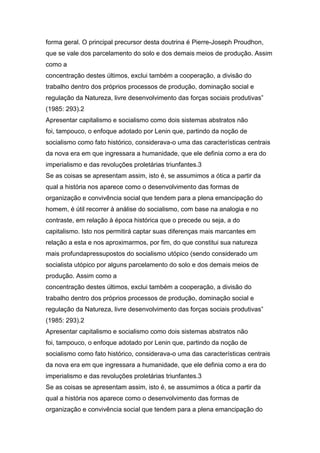 forma geral. O principal precursor desta doutrina é Pierre-Joseph Proudhon,
que se vale dos parcelamento do solo e dos demais meios de produção. Assim
como a
concentração destes últimos, exclui também a cooperação, a divisão do
trabalho dentro dos próprios processos de produção, dominação social e
regulação da Natureza, livre desenvolvimento das forças sociais produtivas”
(1985: 293).2
Apresentar capitalismo e socialismo como dois sistemas abstratos não
foi, tampouco, o enfoque adotado por Lenin que, partindo da noção de
socialismo como fato histórico, considerava-o uma das características centrais
da nova era em que ingressara a humanidade, que ele definia como a era do
imperialismo e das revoluções proletárias triunfantes.3
Se as coisas se apresentam assim, isto é, se assumimos a ótica a partir da
qual a história nos aparece como o desenvolvimento das formas de
organização e convivência social que tendem para a plena emancipação do
homem, é útil recorrer à análise do socialismo, com base na analogia e no
contraste, em relação à época histórica que o precede ou seja, a do
capitalismo. Isto nos permitirá captar suas diferenças mais marcantes em
relação a esta e nos aproximarmos, por fim, do que constitui sua natureza
mais profundapressupostos do socialismo utópico (sendo considerado um
socialista utópico por alguns parcelamento do solo e dos demais meios de
produção. Assim como a
concentração destes últimos, exclui também a cooperação, a divisão do
trabalho dentro dos próprios processos de produção, dominação social e
regulação da Natureza, livre desenvolvimento das forças sociais produtivas”
(1985: 293).2
Apresentar capitalismo e socialismo como dois sistemas abstratos não
foi, tampouco, o enfoque adotado por Lenin que, partindo da noção de
socialismo como fato histórico, considerava-o uma das características centrais
da nova era em que ingressara a humanidade, que ele definia como a era do
imperialismo e das revoluções proletárias triunfantes.3
Se as coisas se apresentam assim, isto é, se assumimos a ótica a partir da
qual a história nos aparece como o desenvolvimento das formas de
organização e convivência social que tendem para a plena emancipação do
 