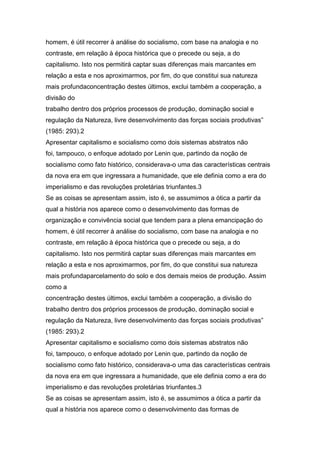homem, é útil recorrer à análise do socialismo, com base na analogia e no
contraste, em relação à época histórica que o precede ou seja, a do
capitalismo. Isto nos permitirá captar suas diferenças mais marcantes em
relação a esta e nos aproximarmos, por fim, do que constitui sua natureza
mais profundaconcentração destes últimos, exclui também a cooperação, a
divisão do
trabalho dentro dos próprios processos de produção, dominação social e
regulação da Natureza, livre desenvolvimento das forças sociais produtivas”
(1985: 293).2
Apresentar capitalismo e socialismo como dois sistemas abstratos não
foi, tampouco, o enfoque adotado por Lenin que, partindo da noção de
socialismo como fato histórico, considerava-o uma das características centrais
da nova era em que ingressara a humanidade, que ele definia como a era do
imperialismo e das revoluções proletárias triunfantes.3
Se as coisas se apresentam assim, isto é, se assumimos a ótica a partir da
qual a história nos aparece como o desenvolvimento das formas de
organização e convivência social que tendem para a plena emancipação do
homem, é útil recorrer à análise do socialismo, com base na analogia e no
contraste, em relação à época histórica que o precede ou seja, a do
capitalismo. Isto nos permitirá captar suas diferenças mais marcantes em
relação a esta e nos aproximarmos, por fim, do que constitui sua natureza
mais profundaparcelamento do solo e dos demais meios de produção. Assim
como a
concentração destes últimos, exclui também a cooperação, a divisão do
trabalho dentro dos próprios processos de produção, dominação social e
regulação da Natureza, livre desenvolvimento das forças sociais produtivas”
(1985: 293).2
Apresentar capitalismo e socialismo como dois sistemas abstratos não
foi, tampouco, o enfoque adotado por Lenin que, partindo da noção de
socialismo como fato histórico, considerava-o uma das características centrais
da nova era em que ingressara a humanidade, que ele definia como a era do
imperialismo e das revoluções proletárias triunfantes.3
Se as coisas se apresentam assim, isto é, se assumimos a ótica a partir da
qual a história nos aparece como o desenvolvimento das formas de
 