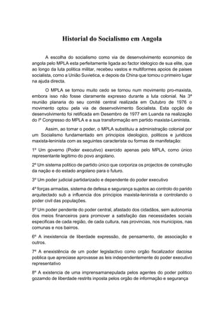 Historial do Socialismo em Angola
A escolha do socialismo como via de desenvolvimento economico de
angola pelo MPLA esta perfeitamente ligada ao factor idelogico de sua elite, que
ao longo da luta politica militar, recebeu vastos e multiformes apoios de paises
socialista, como a União Suvietica, e depois da China que tomou o primeiro lugar
na ajuda directa.
O MPLA se tornou muito cedo se tornou num movimento pro-maxista,
embora isso não fosse claramente expresso durante a luta colonial. Na 3ª
reunião planaria do seu comité central realizada em Outubro de 1976 o
movimento optou pela via de desenvolvimento Socialista. Esta opção de
desenvolvimento foi retificada em Desembro de 1977 em Luanda na realização
do Iº Congresso do MPLA e a sua transformação em partido maxista-Leninista.
Assim, ao tomar o poder, o MPLA substituiu a administração colonial por
um Socialismo fundamentado em principios ideologico, politicos e juridicos
maxista-leninista com as seguintes caracterista ou formas de manifetação:
1º Um governo (Poder executivo) exercido apenas pelo MPLA, como único
representante legitimo do povo angolano.
2º Um sistema politico de partido único que corporiza os projectos de construção
da nação e do estado angolano para o futuro.
3º Um poder judicial partidarizado e dependente do poder executivo
4º forças armadas, sistema de defesa e segurança sujeitos ao controlo do parido
arquitectado sub a influencia dos principios maxista-leninista e controlando o
poder civil das populações.
5º Um poder pendente do poder central, afastado dos cidadãos, sem autonomia
dos meios financeiros para promover a satisfação das necessidades sociais
especificas de cada região, de cada cultura, nas provincias, nos municipios, nas
comunas e nos bairros.
6º A inexistencia de liberdade expressão, de pensamento, de associação e
outros.
7º A enexistência de um poder legislactivo como orgão fiscalizador dacoisa
poblica que apreciase aprovasse as leis independentemente do poder executivo
representativo
8º A existencia de uma imprensamanepulada pelos agentes do poder politico
gozamdo de liberdade restrits inposta pelos orgão de informação e segurança
 