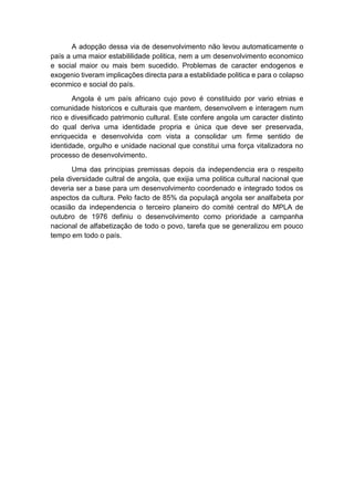A adopção dessa via de desenvolvimento não levou automaticamente o
país a uma maior estabililidade politica, nem a um desenvolvimento economico
e social maior ou mais bem sucedido. Problemas de caracter endogenos e
exogenio tiveram implicações directa para a establidade politica e para o colapso
econmico e social do país.
Angola é um país africano cujo povo é constituido por vario etnias e
comunidade historicos e culturais que mantem, desenvolvem e interagem num
rico e divesificado patrimonio cultural. Este confere angola um caracter distinto
do qual deriva uma identidade propria e única que deve ser preservada,
enriquecida e desenvolvida com vista a consolidar um firme sentido de
identidade, orgulho e unidade nacional que constitui uma força vitalizadora no
processo de desenvolvimento.
Uma das principias premissas depois da independencia era o respeito
pela diversidade cultral de angola, que exijia uma politica cultural nacional que
deveria ser a base para um desenvolvimento coordenado e integrado todos os
aspectos da cultura. Pelo facto de 85% da populaçã angola ser analfabeta por
ocasião da independencia o terceiro planeiro do comité central do MPLA de
outubro de 1976 definiu o desenvolvimento como prioridade a campanha
nacional de alfabetização de todo o povo, tarefa que se generalizou em pouco
tempo em todo o país.
 