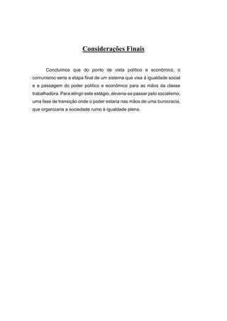 Considerações Finais
Concluimos que do ponto de vista político e econômico, o
comunismo seria a etapa final de um sistema que visa à igualdade social
e a passagem do poder político e econômico para as mãos da classe
trabalhadora. Para atingir este estágio, deveria-se passar pelo socialismo,
uma fase de transição onde o poder estaria nas mãos de uma burocracia,
que organizaria a sociedade rumo à igualdade plena.
 