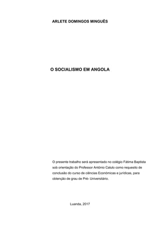 ARLETE DOMINGOS MINGUÊS
O SOCIALISMO EM ANGOLA
Luanda, 2017
O presente trabalho será apresentado no colégio Fátima Baptista
sob orientação do Professor António Calulo como requesito de
conclusão do curso de ciências Económicas e jurídicas, para
obtenção de grau de Pré- Universitário.
 