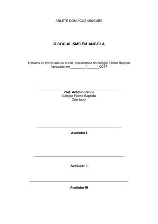 ARLETE DOMINGOS MINGUÊS
O SOCIALISMO EM ANGOLA
Trabalho de conclusão do curso, apresentado no colégio Fátima Baptista
Aprovado em_________/_______/2017
_____________________________________________
Prof. António Calulo
Colégio Fátima Baptista
Orientador
________________________________________________
Avaliador I
___________________________________________________
Avaliador II
________________________________________________________
Availador III
 