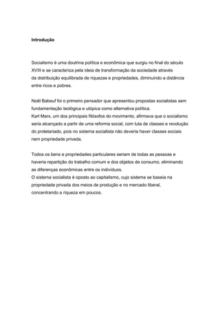 Introdução
Socialismo é uma doutrina política e econômica que surgiu no final do século
XVIII e se caracteriza pela ideia de transformação da sociedade através
da distribuição equilibrada de riquezas e propriedades, diminuindo a distância
entre ricos e pobres.
Noël Babeuf foi o primeiro pensador que apresentou propostas socialistas sem
fundamentação teológica e utópica como alternativa política.
Karl Marx, um dos principais filósofos do movimento, afirmava que o socialismo
seria alcançado a partir de uma reforma social, com luta de classes e revolução
do proletariado, pois no sistema socialista não deveria haver classes sociais
nem propriedade privada.
Todos os bens e propriedades particulares seriam de todas as pessoas e
haveria repartição do trabalho comum e dos objetos de consumo, eliminando
as diferenças econômicas entre os indivíduos.
O sistema socialista é oposto ao capitalismo, cujo sistema se baseia na
propriedade privada dos meios de produção e no mercado liberal,
concentrando a riqueza em poucos.
 
