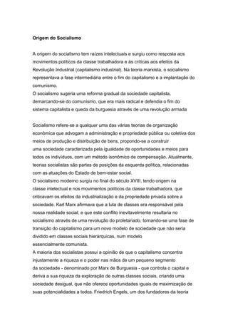 Origem do Socialismo
A origem do socialismo tem raízes intelectuais e surgiu como resposta aos
movimentos políticos da classe trabalhadora e às críticas aos efeitos da
Revolução Industrial (capitalismo industrial). Na teoria marxista, o socialismo
representava a fase intermediária entre o fim do capitalismo e a implantação do
comunismo.
O socialismo sugeria uma reforma gradual da sociedade capitalista,
demarcando-se do comunismo, que era mais radical e defendia o fim do
sistema capitalista e queda da burguesia através de uma revolução armada
Socialismo refere-se a qualquer uma das várias teorias de organização
econômica que advogam a administração e propriedade pública ou coletiva dos
meios de produção e distribuição de bens, propondo-se a construir
uma sociedade caracterizada pela igualdade de oportunidades e meios para
todos os indivíduos, com um método isonômico de compensação. Atualmente,
teorias socialistas são partes de posições da esquerda política, relacionadas
com as atuações do Estado de bem-estar social.
O socialismo moderno surgiu no final do século XVIII, tendo origem na
classe intelectual e nos movimentos políticos da classe trabalhadora, que
criticavam os efeitos da industrialização e da propriedade privada sobre a
sociedade. Karl Marx afirmava que a luta de classes era responsável pela
nossa realidade social, e que este conflito inevitavelmente resultaria no
socialismo através de uma revolução do proletariado, tornando-se uma fase de
transição do capitalismo para um novo modelo de sociedade que não seria
dividido em classes sociais hierárquicas, num modelo
essencialmente comunista.
A maioria dos socialistas possui a opinião de que o capitalismo concentra
injustamente a riqueza e o poder nas mãos de um pequeno segmento
da sociedade - denominado por Marx de Burguesia - que controla o capital e
deriva a sua riqueza da exploração de outras classes sociais, criando uma
sociedade desigual, que não oferece oportunidades iguais de maximização de
suas potencialidades a todos. Friedrich Engels, um dos fundadores da teoria
 