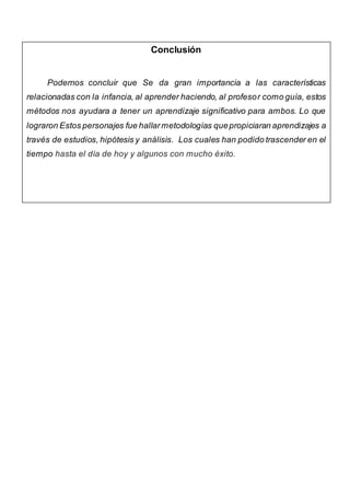 Conclusión
Podemos concluir que Se da gran importancia a las características
relacionadas con la infancia, al aprender haciendo, al profesor como guía, estos
métodos nos ayudara a tener un aprendizaje significativo para ambos. Lo que
lograron Estos personajes fue hallarmetodologías quepropiciaran aprendizajes a
través de estudios, hipótesis y análisis. Los cuales han podido trascender en el
tiempo hasta el día de hoy y algunos con mucho éxito.
 