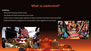 What is celebrated?
Tradition:
o Honor the memory of their dead.
o The dead visit their loved ones once a year.
o In this event, everyone gets together to shere activities that their loved ones liked
o Different Mexican indigenouns communities come together to meet them.
 