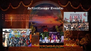 Activities or Events:
• Artist and musicians meet to play some songs.
• There´re gourmet áreas where all the typical food will be served.
• There´s a race known as “Paseo de las Almas” where several
disguised people run and compete for who is the best.
 