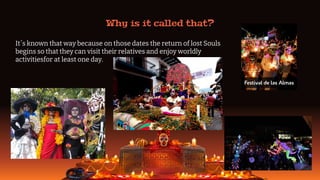 Why is it called that?
It´s known that way because on those dates the return of lost Souls
begins so that they can visit their relatives and enjoy worldly
activitiesfor at least one day.
 