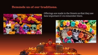 Reminds us of our traditions.
Offerings are made in the Streets so that they see
how important it´s to remember them.
 