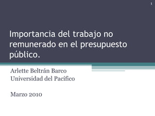 Importancia del trabajo no remunerado en el presupuesto público. Arlette Beltrán Barco Universidad del Pacífico Marzo 2010 