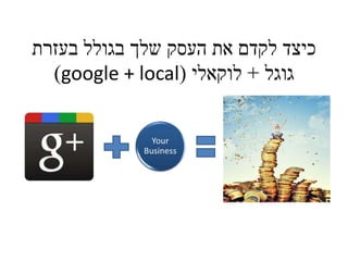 כיצד לקדם את העסק שלך בגולל בעזרת 
)google + local( גוגל + לוקאלי 
 