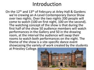 Introduction
On the 12th and 13th of February at Arley Hall & Gardens
we’re crewing an A-Level Contemporary Dance Show
over two nights. Over the two nights 200 people will
come to watch (100 on first night, 100 on the second).
The watching concept of the show is that during the
first half of the show 50 audience members will watch
performances in the Gallery and 50 in the drawing
room, at the interval the audience will swap their
rooms to watch both performances on the night. The
theme of the show is a site-specific dance event
showcasing the variety of work created by the students
at Priestley College.

 