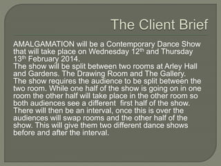 AMALGAMATION will be a Contemporary Dance Show
that will take place on Wednesday 12th and Thursday
13th February 2014.
The show will be split between two rooms at Arley Hall
and Gardens. The Drawing Room and The Gallery.
The show requires the audience to be split between the
two room. While one half of the show is going on in one
room the other half will take place in the other room so
both audiences see a different first half of the show.
There will then be an interval, once this is over the
audiences will swap rooms and the other half of the
show. This will give them two different dance shows
before and after the interval.
 