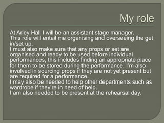 At Arley Hall I will be an assistant stage manager.
This role will entail me organising and overseeing the get
in/set up.
I must also make sure that any props or set are
organised and ready to be used before individual
performances, this includes finding an appropriate place
for them to be stored during the performance. I’m also
involved in sourcing props if they are not yet present but
are required for a performance.
I may also be needed to help other departments such as
wardrobe if they’re in need of help.
I am also needed to be present at the rehearsal day.
 