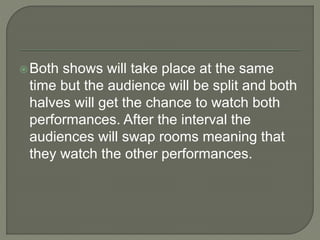 Both shows will take place at the same
time but the audience will be split and both
halves will get the chance to watch both
performances. After the interval the
audiences will swap rooms meaning that
they watch the other performances.
 